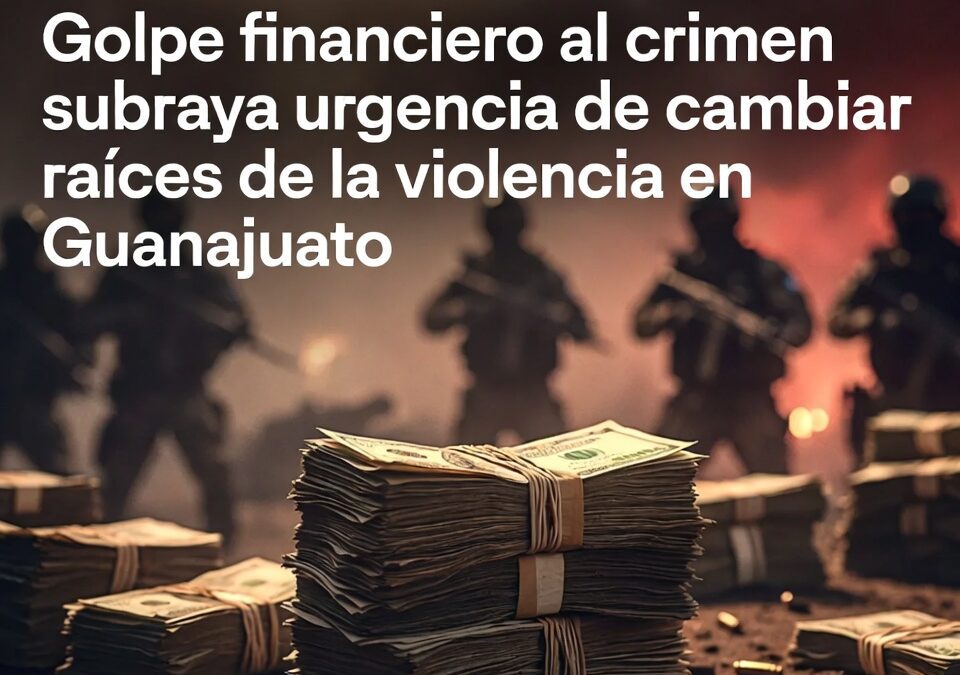 Golpe financiero al crimen subraya urgencia de cambiar raíces de la violencia en Guanajuato