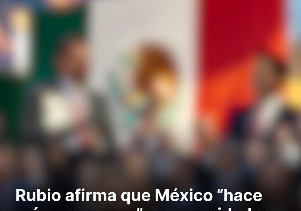 Rubio afirma que México “hace más que nunca” en seguridad y reconoce cooperación bilateral