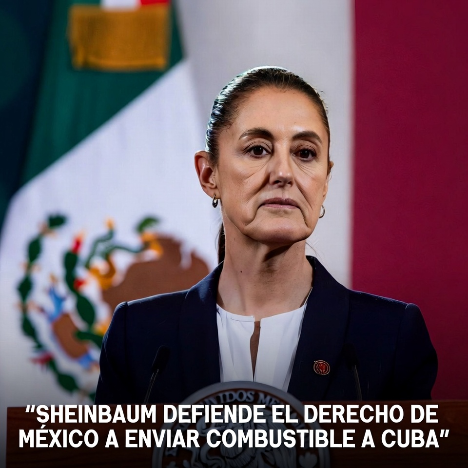 SHEINBAUM DEFIENDE EL DERECHO DE MÉXICO A ENVIAR COMBUSTIBLE A CUBA